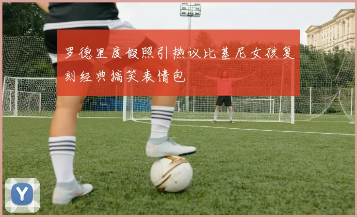 罗德里度假照引热议比基尼女孩复刻经典搞笑表情包