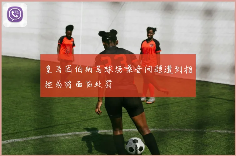 皇马因伯纳乌球场噪音问题遭到指控或将面临处罚