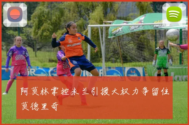阿莫林掌控米兰引援大权力争留住莫德里奇