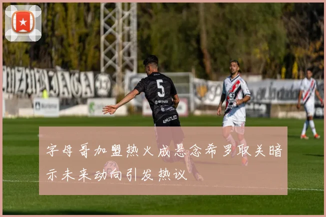 字母哥加盟热火成悬念希罗取关暗示未来动向引发热议
