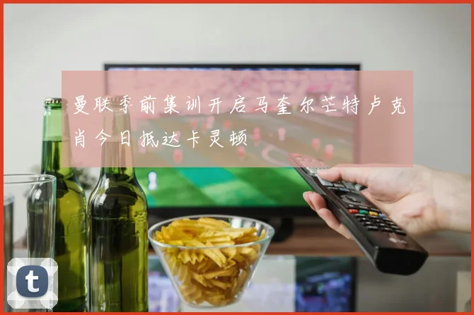 曼联季前集训开启马奎尔芒特卢克肖今日抵达卡灵顿