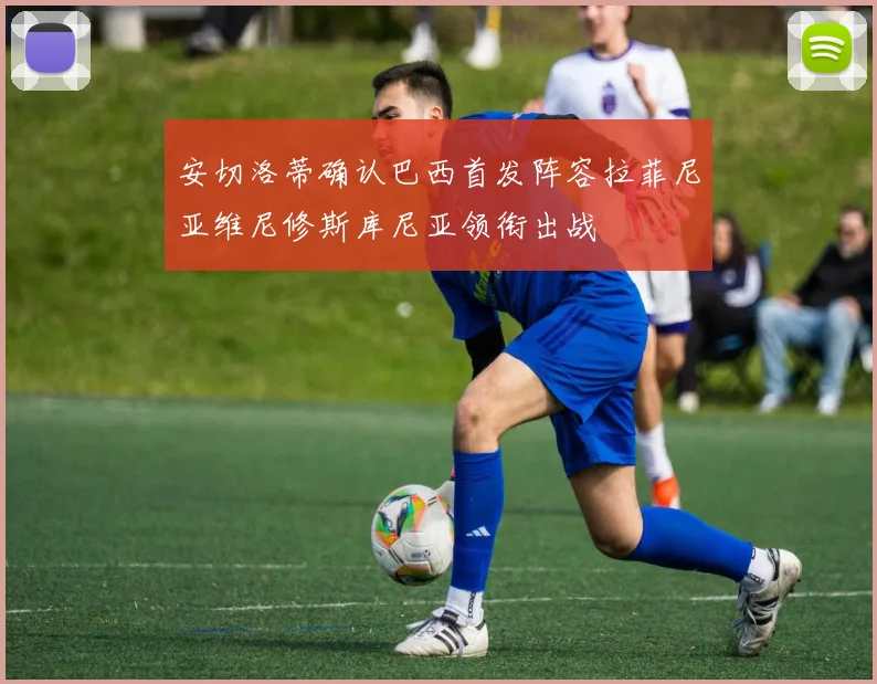 安切洛蒂确认巴西首发阵容拉菲尼亚维尼修斯库尼亚领衔出战