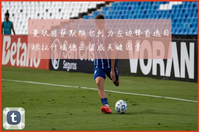 曼联将萨默维尔列为左边锋首选目标拉什福德去留成关键因素