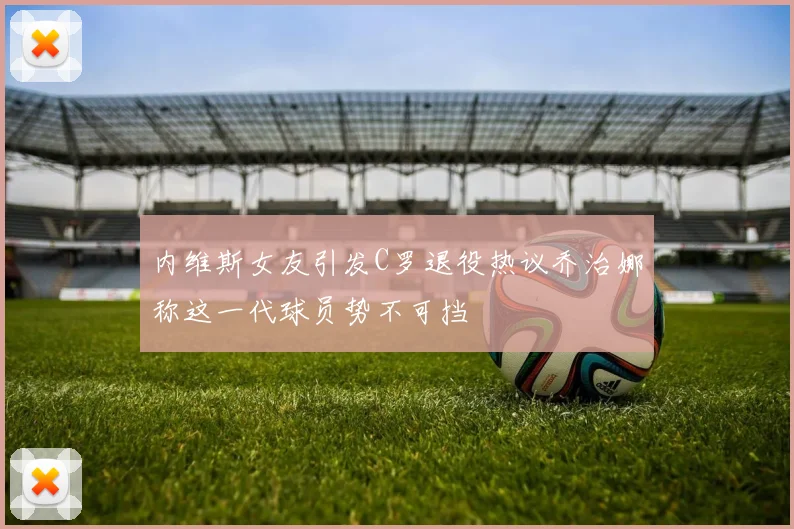 内维斯女友引发C罗退役热议乔治娜称这一代球员势不可挡