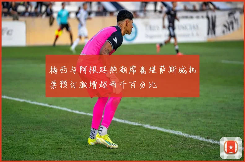 梅西与阿根廷热潮席卷堪萨斯城机票预订激增超两千百分比