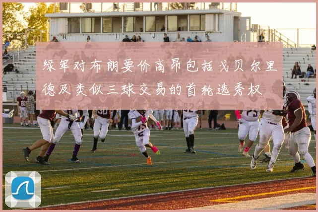 绿军对布朗要价高昂包括戈贝尔里德及类似三球交易的首轮选秀权