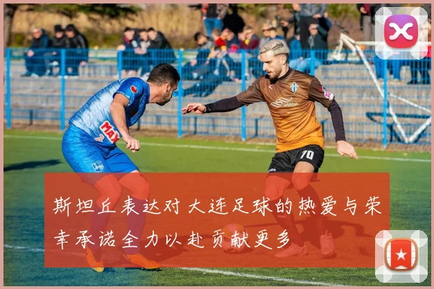 斯坦丘表达对大连足球的热爱与荣幸承诺全力以赴贡献更多