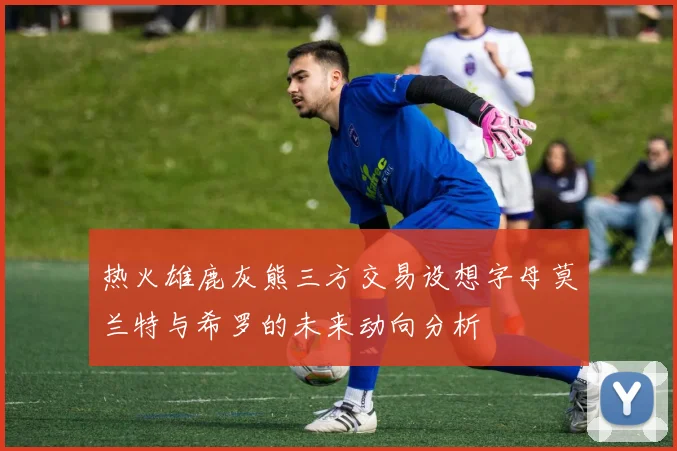 热火雄鹿灰熊三方交易设想字母莫兰特与希罗的未来动向分析