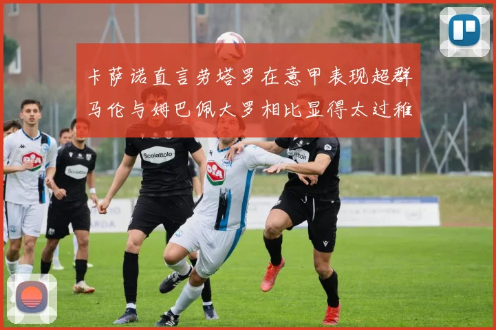 卡萨诺直言劳塔罗在意甲表现超群马伦与姆巴佩大罗相比显得太过稚嫩