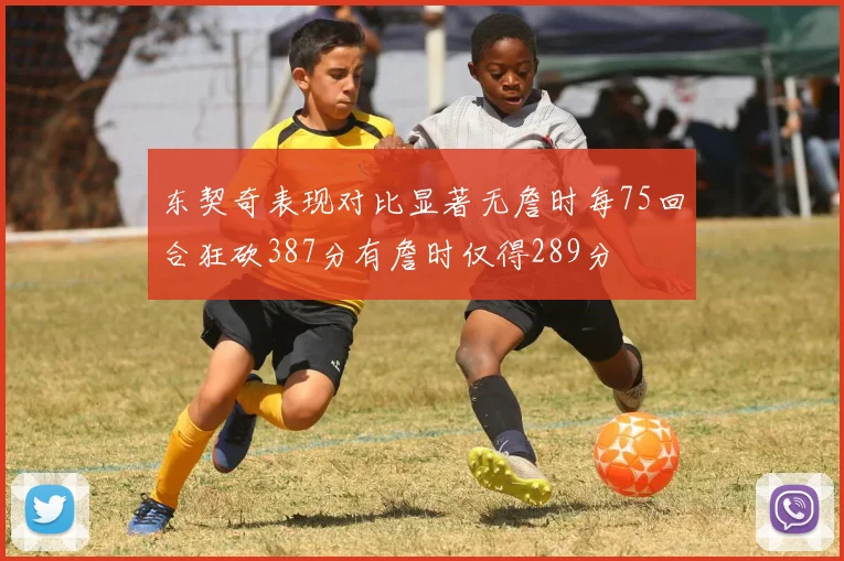 东契奇表现对比显著无詹时每75回合狂砍387分有詹时仅得289分