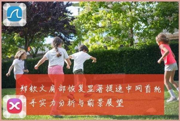 郑钦文肩部恢复显著提速中网首轮对手实力分析与前景展望