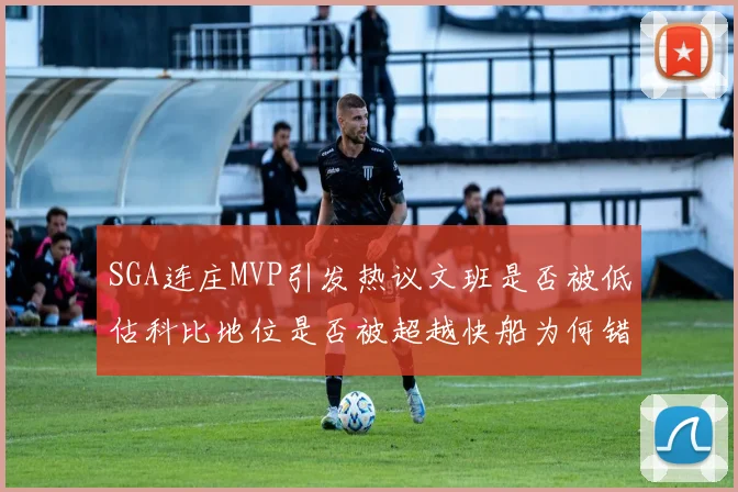 SGA连庄MVP引发热议文班是否被低估科比地位是否被超越快船为何错失良机