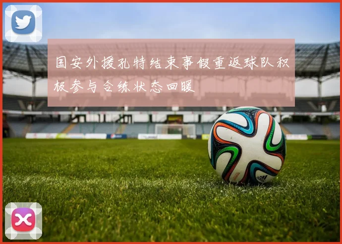 国安外援孔特结束事假重返球队积极参与合练状态回暖