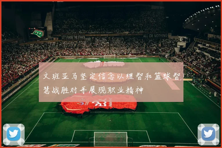 文班亚马坚定信念以理智和篮球智慧战胜对手展现职业精神