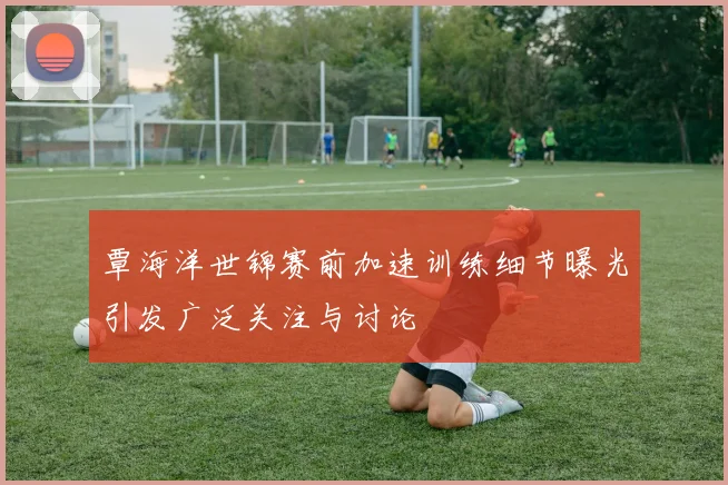 覃海洋世锦赛前加速训练细节曝光引发广泛关注与讨论