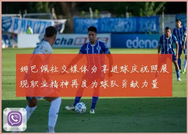 姆巴佩社交媒体分享进球庆祝照展现职业精神再度为球队贡献力量