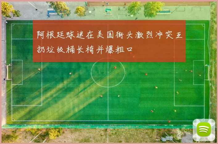 阿根廷球迷在美国街头激烈冲突互扔垃圾桶长椅并爆粗口