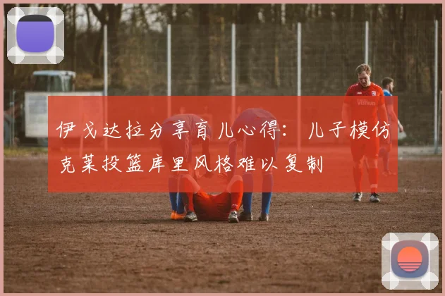 伊戈达拉分享育儿心得：儿子模仿克莱投篮库里风格难以复制
