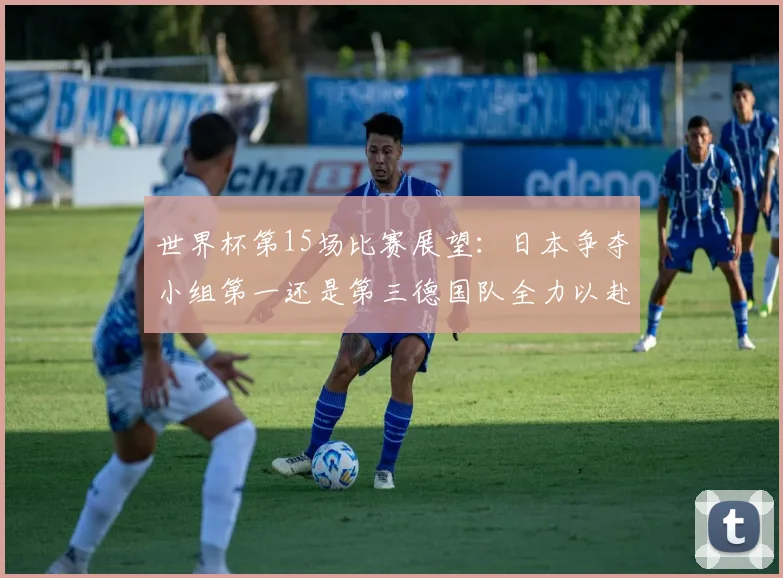 世界杯第15场比赛展望：日本争夺小组第一还是第三德国队全力以赴不轻言放水