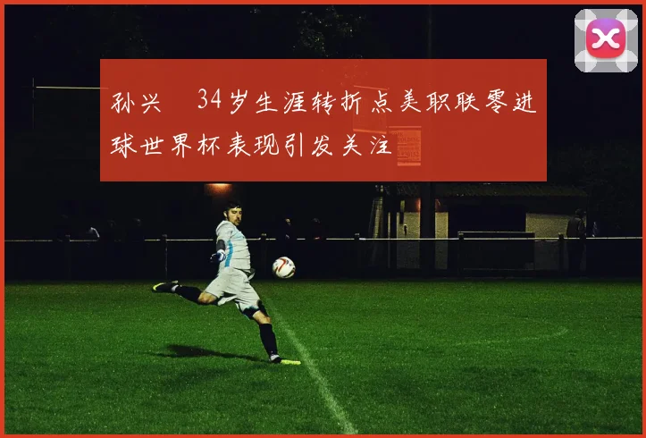 孙兴慜34岁生涯转折点美职联零进球世界杯表现引发关注