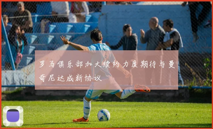 罗马俱乐部加大续约力度期待与曼奇尼达成新协议