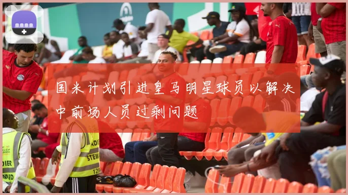 国米计划引进皇马明星球员以解决中前场人员过剩问题