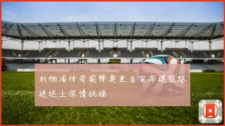 利物浦传奇前锋奥里吉宣布退役球迷送上深情祝福