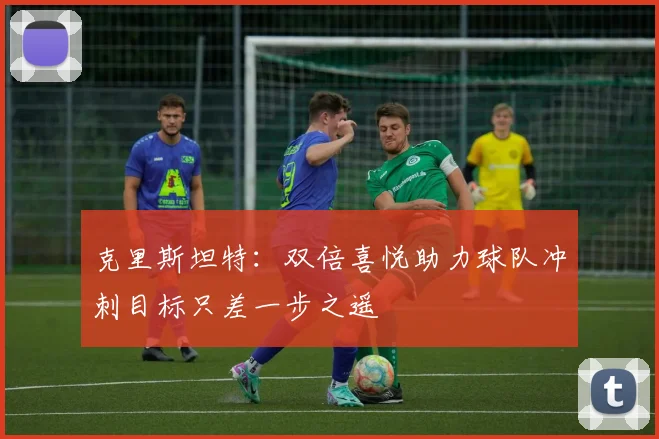 克里斯坦特：双倍喜悦助力球队冲刺目标只差一步之遥