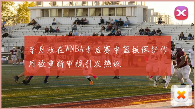 李月汝在WNBA季后赛中篮板保护作用被重新审视引发热议