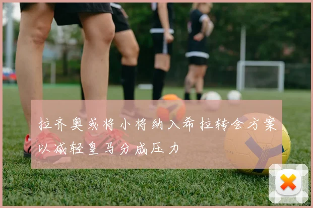 拉齐奥或将小将纳入希拉转会方案以减轻皇马分成压力