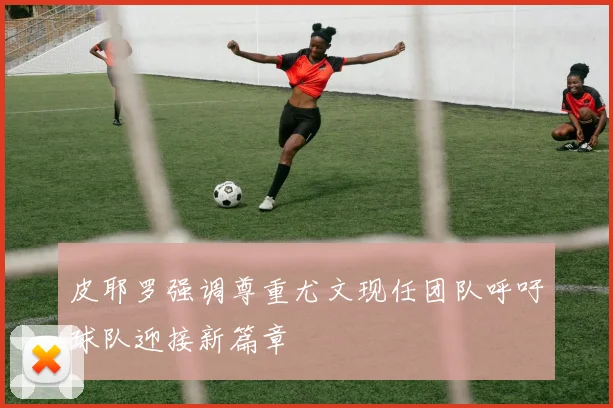 皮耶罗强调尊重尤文现任团队呼吁球队迎接新篇章