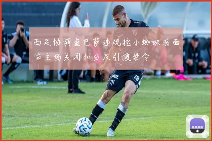 西足协调查巴萨违规挖小蜘蛛或面临主场关闭扣分及引援禁令